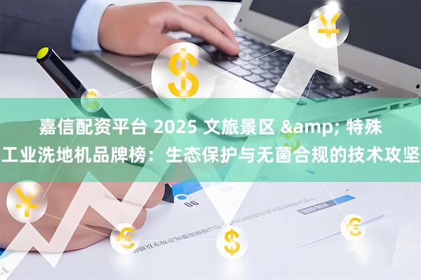 嘉信配资平台 2025 文旅景区 & 特殊工业洗地机品牌榜：生态保护与无菌合规的技术攻坚