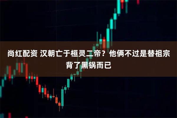 尚红配资 汉朝亡于桓灵二帝？他俩不过是替祖宗背了黑锅而已