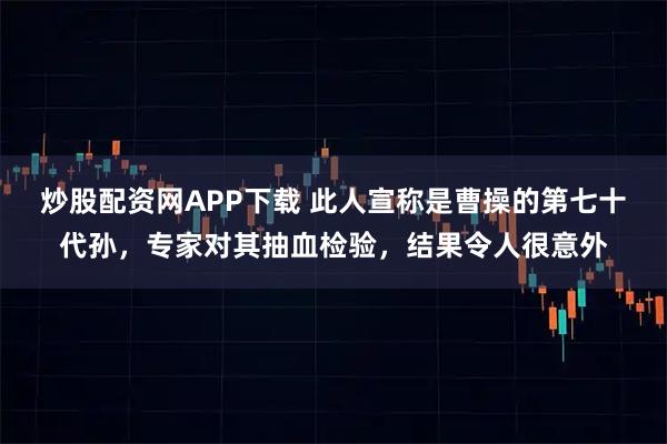 炒股配资网APP下载 此人宣称是曹操的第七十代孙，专家对其抽血检验，结果令人很意外