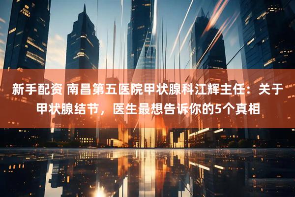 新手配资 南昌第五医院甲状腺科江辉主任：关于甲状腺结节，医生最想告诉你的5个真相