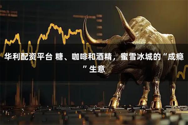 华利配资平台 糖、咖啡和酒精，蜜雪冰城的“成瘾”生意