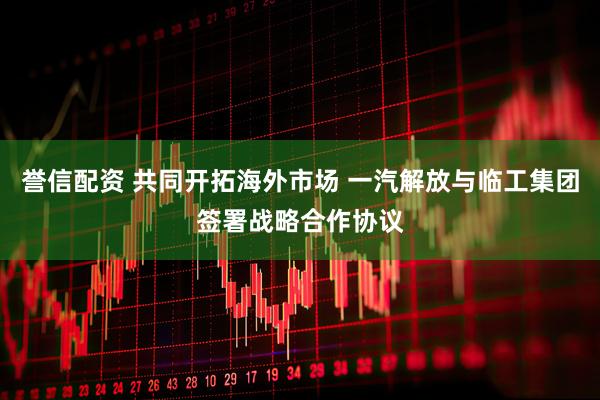 誉信配资 共同开拓海外市场 一汽解放与临工集团签署战略合作协议