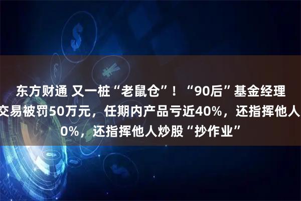 东方财通 又一桩“老鼠仓”！“90后”基金经理案发，涉趋同交易被罚50万元，任期内产品亏近40%，还指挥他人炒股“抄作业”