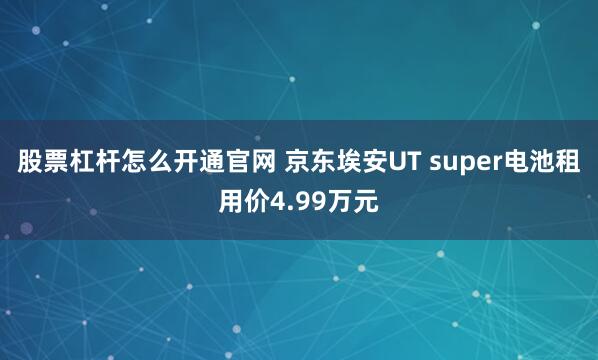股票杠杆怎么开通官网 京东埃安UT super电池租用价4.99万元