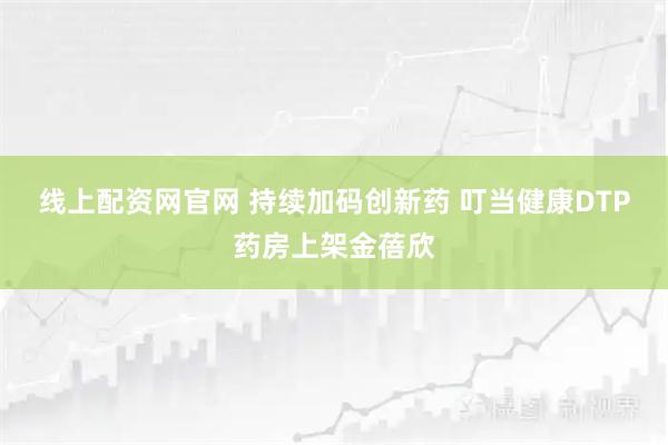 线上配资网官网 持续加码创新药 叮当健康DTP药房上架金蓓欣
