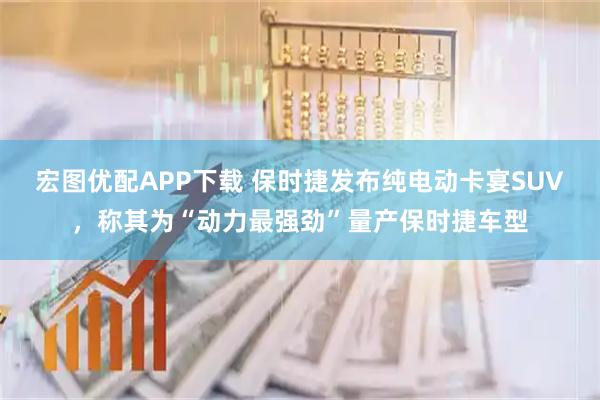 宏图优配APP下载 保时捷发布纯电动卡宴SUV，称其为“动力最强劲”量产保时捷车型