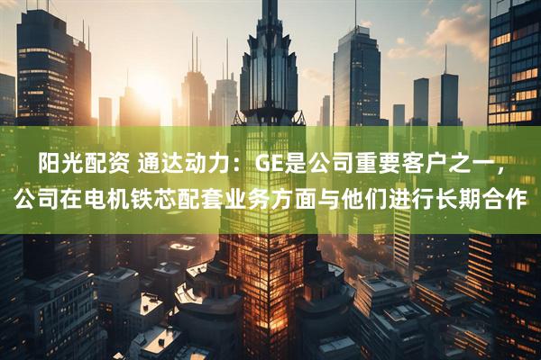 阳光配资 通达动力：GE是公司重要客户之一，公司在电机铁芯配套业务方面与他们进行长期合作