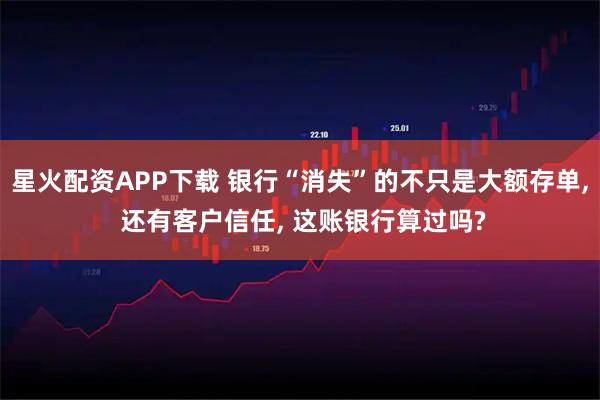 星火配资APP下载 银行“消失”的不只是大额存单, 还有客户信任, 这账银行算过吗?