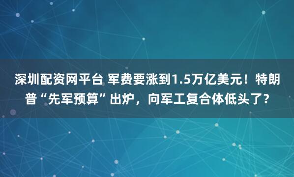 深圳配资网平台 军费要涨到1.5万亿美元！特朗普“先军预算”出炉，向军工复合体低头了？