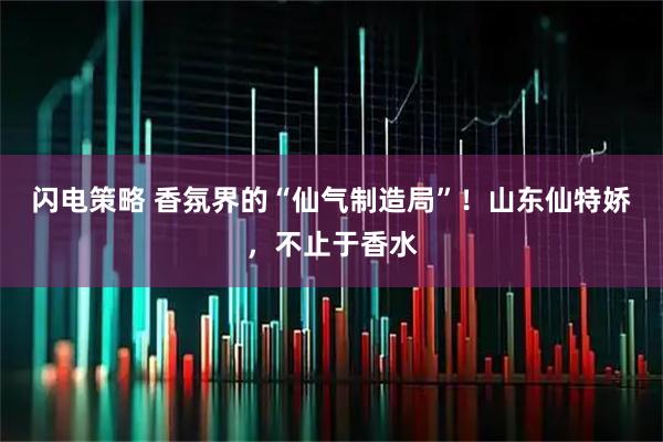 闪电策略 香氛界的“仙气制造局”！山东仙特娇，不止于香水