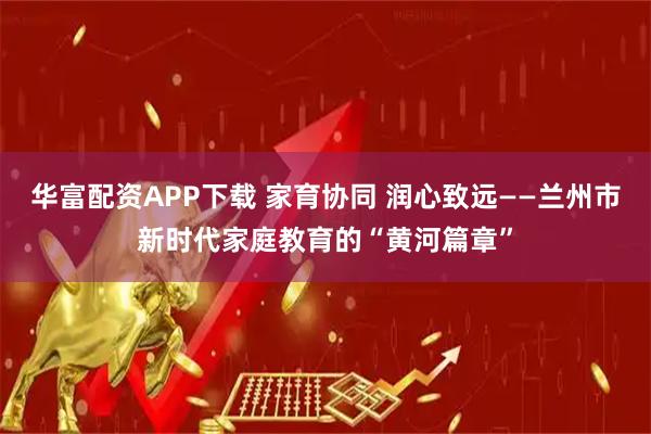 华富配资APP下载 家育协同 润心致远——兰州市新时代家庭教育的“黄河篇章”