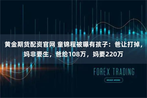 黄金期货配资官网 童锦程被曝有孩子：爸让打掉，妈非要生，爸给108万，妈要220万