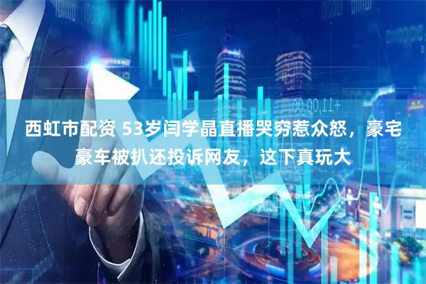 西虹市配资 53岁闫学晶直播哭穷惹众怒，豪宅豪车被扒还投诉网友，这下真玩大