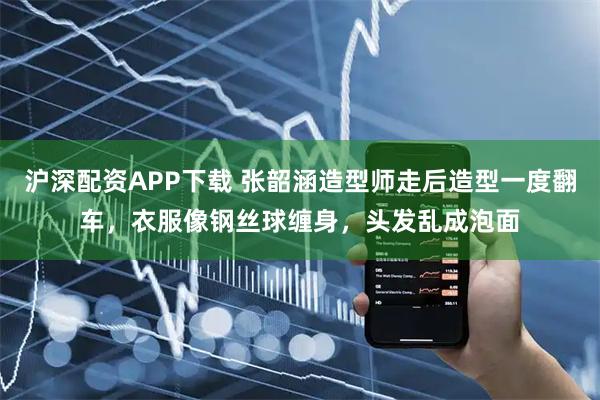 沪深配资APP下载 张韶涵造型师走后造型一度翻车，衣服像钢丝球缠身，头发乱成泡面