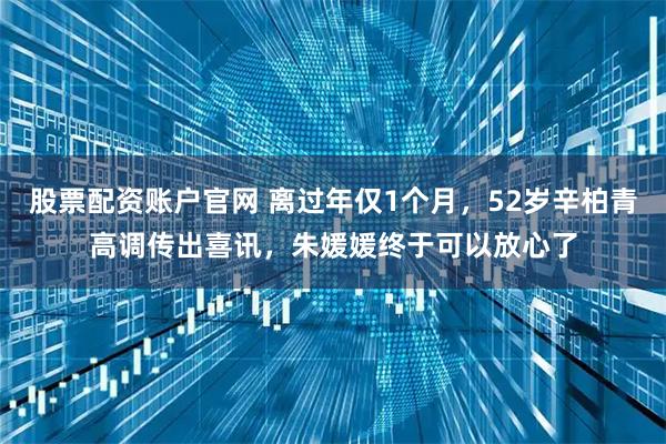 股票配资账户官网 离过年仅1个月，52岁辛柏青高调传出喜讯，朱媛媛终于可以放心了