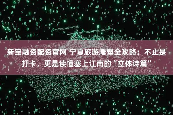 新宝融资配资官网 宁夏旅游雕塑全攻略：不止是打卡，更是读懂塞上江南的“立体诗篇”