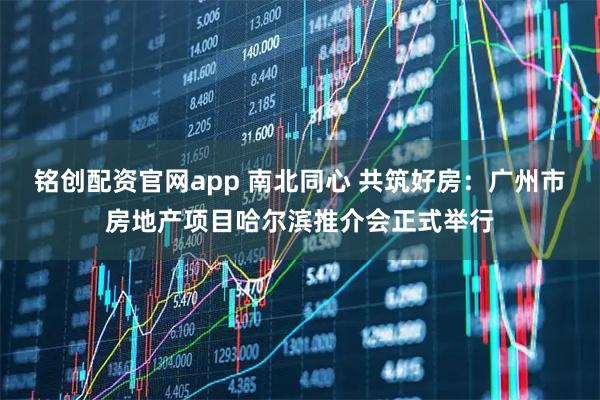铭创配资官网app 南北同心 共筑好房：广州市房地产项目哈尔滨推介会正式举行