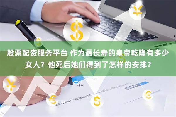 股票配资服务平台 作为最长寿的皇帝乾隆有多少女人？他死后她们得到了怎样的安排？