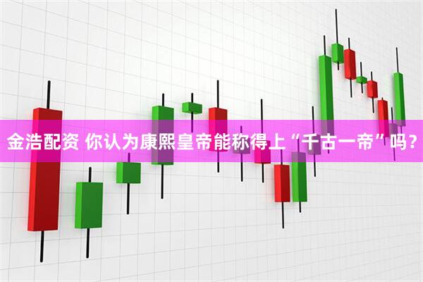 金浩配资 你认为康熙皇帝能称得上“千古一帝”吗？