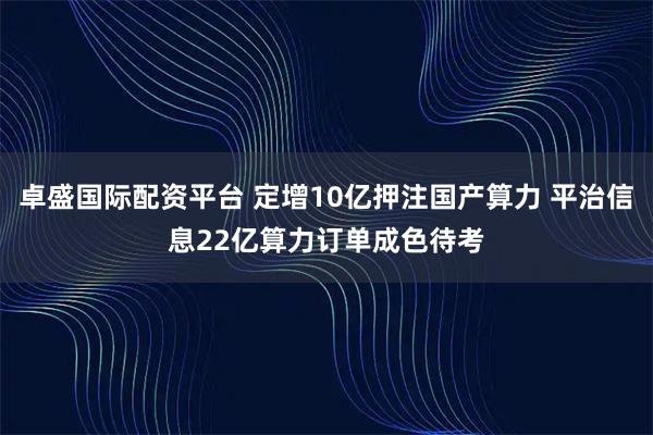 卓盛国际配资平台 定增10亿押注国产算力 平治信息22亿算力订单成色待考