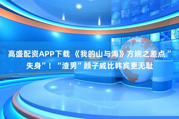 高盛配资APP下载 《我的山与海》方婉之差点“失身”！“渣男”颜子威比韩宾更无耻