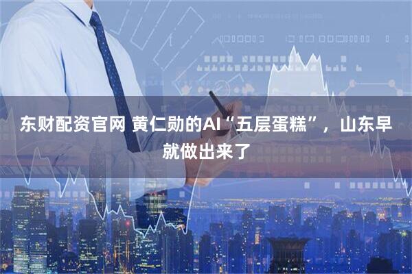 东财配资官网 黄仁勋的AI“五层蛋糕”，山东早就做出来了