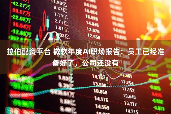 拉伯配资平台 微软年度AI职场报告：员工已经准备好了，公司还没有