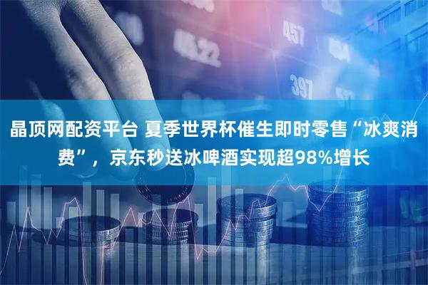 晶顶网配资平台 夏季世界杯催生即时零售“冰爽消费”，京东秒送冰啤酒实现超98%增长
