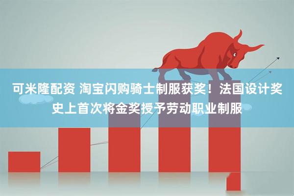 可米隆配资 淘宝闪购骑士制服获奖！法国设计奖史上首次将金奖授予劳动职业制服